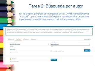 Tarea 2: Búsqueda por autor
En la página principal de búsqueda de SCOPUS seleccionamos
“Authors” , para que nuestra búsqueda sea específica de autores
y ponemos los apellidos y nombre del autor que nos piden.
 