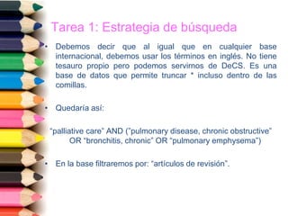 Tarea 1: Estrategia de búsqueda
• Debemos decir que al igual que en cualquier base
internacional, debemos usar los términos en inglés. No tiene
tesauro propio pero podemos servirnos de DeCS. Es una
base de datos que permite truncar * incluso dentro de las
comillas.
• Quedaría así:
“palliative care” AND (”pulmonary disease, chronic obstructive”
OR “bronchitis, chronic” OR “pulmonary emphysema”)
• En la base filtraremos por: “artículos de revisión”.
 