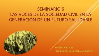 SEMINARIO 6
LAS VOCES DE LA SOCIEDAD CIVIL EN LA
GENERACIÓN DE UN FUTURO SALUDABLE
 