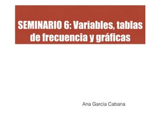 SEMINARIO 6: Variables, tablas
de frecuencia y gráficas
Ana García Cabana
 