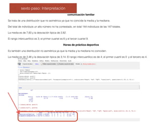 sexto paso: Interpretación
comunicación familiar
Se trata de una distribución que no asimétrica ya que no coincide la media y la mediana.
Del total de individuos un alto número no ha contestado, en total 144 individuos de las 147 totales.
La media es de 7,83 y la desviación típica de 2,82.
El rango intercuartílico es 3; el primer cuartel es 6 y el tercer cuartel 9.
Horas de práctica deportiva
Es también una distribución no asimétrica ya que la media y la mediana no coinciden.
La media es de 2,48 y la desviación típica de 3,14. El rango intercuartílico es de 4; el primer cuartil es 0 y el tercero es 4.
 