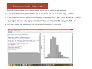 Interpretación del Histograma
• Se puede observar claramente una distribución asimétrica, centrada hacia la izquierda.
• El pico más alto se observa en individuos que se encuentran con una altura entre 1,6 y 1,7 metros.
• El porcentaje más bajo se observa en individuos con una medida entre 1,9 y 2 metros, y menor a 1,5 metros.
• Hay una gran diferencia entre la proporción de individuos que miden entre 1,5-1,55 y entre 1,55-1,6.
• Se puede concluir que las medidas más frecuentes van desde 1,55- 1,7 metros
 