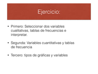 Ejercicio:
• Primero: Seleccionar dos variables
cualitativas, tablas de frecuencias e
interpretar.
• Segunda: Variables cuantitativas y tablas
de frecuencia
• Tercero: tipos de gráﬁcas y variables
 