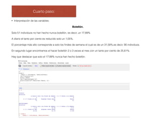 Cuarto paso:
• Interpretación de las variables:
Botellón.
Solo 51 individuos no han hecho nunca botellón, es decir, un 17,89%
A diario el tanto por ciento es reducido solo un 1,05%.
El porcentaje más alto corresponde a solo los ﬁndes de semana el cual es de un 31,58%,es decir, 90 individuos.
En segundo lugar encontramos el hacer botellón 2 o 3 veces al mes con un tanto por ciento de 25,61%.
Hay que destacar que solo el 17,89% nunca han hecho botellón.
 