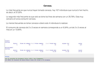 Cerveza.
Lo más frecuente es que nunca hayan tomado cerveza, hay 107 individuos que nunca lo han hecho,
es decir, el 37,02%.
Lo segundo más frecuente es que solo se tome los ﬁnes de semana con un 20,76%. Esta muy
cercano al nunca consumir cerveza.
Lo menos frecuentes es tomar cerveza a diario solo 4 individuos lo realizan.
El consumo de cerveza de 2 o 3 veces en semana corresponde a un 9,34% y el de 2 o 3 veces al
mes en un 13,84%.
 