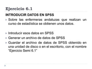 Ejercicio 6.1
INTRODUCIR DATOS EN SPSS
 Sobre las enfermeras andaluzas que realizan un
curso de estadística se obtienen unos datos.
 Introducir esos datos en SPSS
 Generar un archivo de datos de SPSS
 Guardar el archivo de datos de SPSS obtenido en
una unidad de disco o en el escritorio, con el nombre
“Ejercicio Semi 6.1”
 