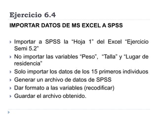 Ejercicio 6.4
IMPORTAR DATOS DE MS EXCEL A SPSS
 Importar a SPSS la “Hoja 1” del Excel “Ejercicio
Semi 5.2”
 No importar las variables “Peso”, “Talla” y “Lugar de
residencia”
 Solo importar los datos de los 15 primeros individuos
 Generar un archivo de datos de SPSS
 Dar formato a las variables (recodificar)
 Guardar el archivo obtenido.
 