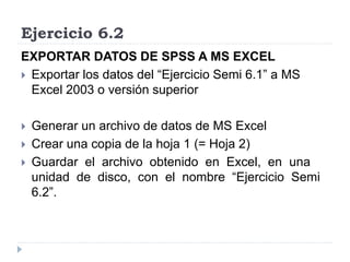 Ejercicio 6.2
EXPORTAR DATOS DE SPSS A MS EXCEL
 Exportar los datos del “Ejercicio Semi 6.1” a MS
Excel 2003 o versión superior
 Generar un archivo de datos de MS Excel
 Crear una copia de la hoja 1 (= Hoja 2)
 Guardar el archivo obtenido en Excel, en una
unidad de disco, con el nombre “Ejercicio Semi
6.2”.
 