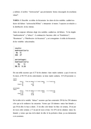 y subimos el archivo “Activossalud” que previamente hemos descargado de enseñanza
virtual”.
TAREA 1: Describir en tablas de frecuencias los datos de dos variables cualitativas-
factor del fichero “activossalud.RData” e interpretar al menos 3 aspectos en relación a
la distribución de las mismas.
Antes de empezar debemos elegir dos variables cualitativas del fichero. Yo he elegido
“madresanitaria” y “tabaco”. A continuación hacemos click en “Estadisticos”,
“Resumenes” y “Distribucion de frecuencia” y asi conseguimos la tabla de frecuencia
de las variables seleccionadas.
De esta tabla sacamos que el 27 de los alumnos tiene madre sanitaria y que el resto no.
Es decir, el 90.72% de los entrevistados no tiene madre sanitaria. El 9,28 porciento si.
De la tabla de la variable “tabaco” sacamos que han contestado 289 de los 290 alumnos
a los que se le realizaron las encuestas. Vemos que 126 alumnos nunca han fumado y
que 50 de ellos lo hace a diario. 21 de ellos solo fuman los fines de semana, 20 un par
de veces entre semana y 17 un par de veces al mes. Un 43% de los alumnos nunca ha
fumado y vemos que mas de la mitad de ellos lo ha probado o fuma ya sea diariamente
o en ocasiones.
 