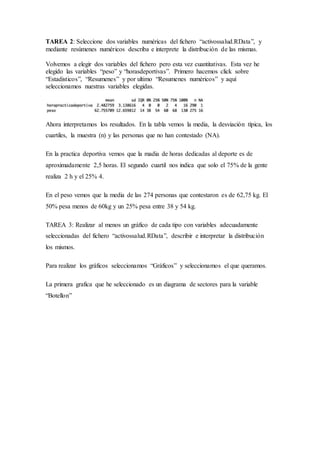 TAREA 2: Seleccione dos variables numéricas del fichero “activossalud.RData”, y
mediante resúmenes numéricos describa e interprete la distribución de las mismas.
Volvemos a elegir dos variables del fichero pero esta vez cuantitativas. Esta vez he
elegido las variables “peso” y “horasdeportivas”. Primero hacemos click sobre
“Estadisticos”, “Resumenes” y por ultimo “Resumenes numéricos” y aquí
seleccionamos nuestras variables elegidas.
Ahora interpretamos los resultados. En la tabla vemos la media, la desviación típica, los
cuartiles, la muestra (n) y las personas que no han contestado (NA).
En la practica deportiva vemos que la madia de horas dedicadas al deporte es de
aproximadamente 2,5 horas. El segundo cuartil nos indica que solo el 75% de la gente
realiza 2 h y el 25% 4.
En el peso vemos que la media de las 274 personas que contestaron es de 62,75 kg. El
50% pesa menos de 60kg y un 25% pesa entre 38 y 54 kg.
TAREA 3: Realizar al menos un gráfico de cada tipo con variables adecuadamente
seleccionadas del fichero “activossalud.RData”, describir e interpretar la distribución
los mismos.
Para realizar los gráficos seleccionamos “Gráficos” y seleccionamos el que queramos.
La primera grafica que he seleccionado es un diagrama de sectores para la variable
“Botellon”
 