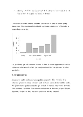  a diario”, 1- “solo los fines de semana”, 3- “2 o 3 veces a la semana”, 4- “2 o 3
veces al mes”, 4- “Alguna vez anual”, 5- “Nunca”
Como vemos 60 de los alumnos consumen cerveza solo los fines de semana y muy
pocos diario. Hay una cantidad considerable que nunca toma cerveza y 50 de ellos la
toman alguna vez al año.
Los 60 alumnos que solo consumen durante los fines de semana representan el 20% de
los alumnos entrevistados mientra que los aproxiamnamente 100 que nunca la toman
son el 45%
5. CONCLUSIONES
Gracias a los análisis realizados hemos podido comprar los datos obtenidos de las
estrevistas y hacer un análisis valorativo de la población a cerca de las variables usadas.
Por ejemplo hemos podido comprobar que la mitad de alumnos entrevistados dedicaba
2,5 h al deporte a la semana y que deberían de dedicarle un poco mas ya que la practica
deportiva y el ejercicio físico son claves para llevar una vida saludable.
 