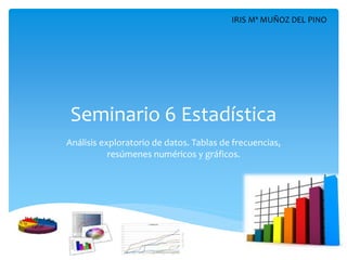 Seminario 6 Estadística
Análisis exploratorio de datos. Tablas de frecuencias,
resúmenes numéricos y gráficos.
IRIS Mª MUÑOZ DEL PINO
 