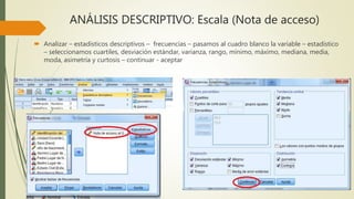 ANÁLISIS DESCRIPTIVO: Escala (Nota de acceso)
 Analizar – estadísticos descriptivos – frecuencias – pasamos al cuadro blanco la variable – estadístico
– seleccionamos cuartiles, desviación estándar, varianza, rango, mínimo, máximo, mediana, media,
moda, asimetría y curtosis – continuar - aceptar
 