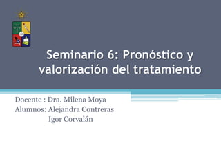 Seminario 6: Pronóstico y
valorización del tratamiento
Docente : Dra. Milena Moya
Alumnos: Alejandra Contreras
Igor Corvalán
 
