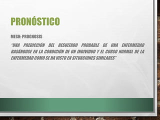 PRONÓSTICO
MESH: PROGNOSIS
“UNA PREDICCIÓN DEL RESULTADO PROBABLE DE UNA ENFERMEDAD
BASÁNDOSE EN LA CONDICIÓN DE UN INDIVIDUO Y EL CURSO NORMAL DE LA
ENFERMEDAD COMO SE HA VISTO EN SITUACIONES SIMILARES”
 