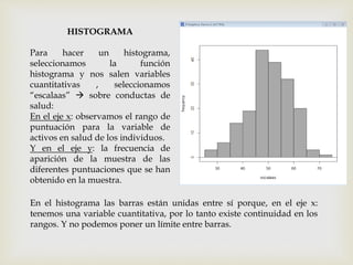 HISTOGRAMA
Para hacer un histograma,
seleccionamos la función
histograma y nos salen variables
cuantitativas , seleccionamos
“escalaas”  sobre conductas de
salud:
En el eje x: observamos el rango de
puntuación para la variable de
activos en salud de los individuos.
Y en el eje y: la frecuencia de
aparición de la muestra de las
diferentes puntuaciones que se han
obtenido en la muestra.
En el histograma las barras están unidas entre sí porque, en el eje x:
tenemos una variable cuantitativa, por lo tanto existe continuidad en los
rangos. Y no podemos poner un límite entre barras.
 