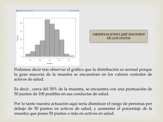 OBSERVACIONES QUE HACEMOS
DE LOS DATOS
Podemos decir tras observar el gráfico que la distribución es normal porque
la gran mayoría de la muestra se encuentran en los valores centrales de
activos de salud.
Es decir , cerca del 50% de la muestra, se encuentra con una puntuación de
50 puntos de 100 posibles en sus conductas de salud.
Por lo tanto nuestra actuación aquí seria disminuir el rango de personas por
debajo de 50 puntos en activos de salud, y aumentar el porcentaje de la
muestra que posee 50 puntos o más en activos en salud.
 