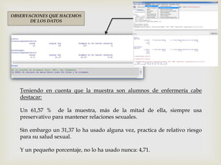 Teniendo en cuenta que la muestra son alumnos de enfermería cabe
destacar:
Un 61,57 % de la muestra, más de la mitad de ella, siempre usa
preservativo para mantener relaciones sexuales.
Sin embargo un 31,37 lo ha usado alguna vez, practica de relativo riesgo
para su salud sexual.
Y un pequeño porcentaje, no lo ha usado nunca: 4,71.
OBSERVACIONES QUE HACEMOS
DE LOS DATOS
 