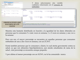 Y ahora seleccionamos otra variable
cualitativa relacionada con el consumo de
embutidos
OBSERVACIONES QUE
HACEMOS DE LOS
DATOS
Muestra esta bastante distribuida en función a la igualdad de los datos obtenidos en
personas que lo consumen 3 o más veces en semana, 1 o 2 veces en semana y una vez a
la semana.
Pero con eso, el mayor porcentaje se encuentra en aquellas personas que consumen
embutidos de una a dos veces en semana, con un 27,76%.
Existe también personas que lo consumen a diario, lo cual atenta gravemente contra su
salud, ya que son alimentos hiperlipidemicos; aun siendo estudiantes de rama de la
salud , este porcentaje se encuentra aunque pequeño.
Y por ultimo el menor porcentaje con un 10,76%, no lo ha consumido nunca.
 