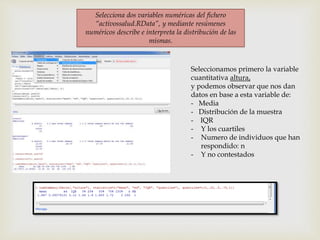 Selecciona dos variables numéricas del fichero
“activossalud.RData”, y mediante resúmenes
numéricos describe e interpreta la distribución de las
mismas.
Seleccionamos primero la variable
cuantitativa altura,
y podemos observar que nos dan
datos en base a esta variable de:
- Media
- Distribución de la muestra
- IQR
- Y los cuartiles
- Numero de individuos que han
respondido: n
- Y no contestados
 