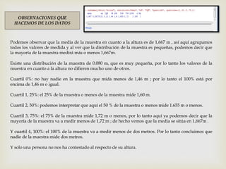 OBSERVACIONES QUE
HACEMOS DE LOS DATOS
Podemos observar que la media de la muestra en cuanto a la altura es de 1,667 m , así aquí agrupamos
todos los valores de medida y al ver que la distribución de la muestra es pequeñas, podemos decir que
la mayoría de la muestra medirá más o menos 1,667m.
Existe una distribución de la muestra de 0.080 m, que es muy pequeña, por lo tanto los valores de la
muestra en cuanto a la altura no difieren mucho uno de otros.
Cuartil 0%: no hay nadie en la muestra que mida menos de 1,46 m ; por lo tanto el 100% está por
encima de 1,46 m o igual.
Cuartil 1, 25%: el 25% de la muestra o menos de la muestra mide 1,60 m.
Cuartil 2, 50%: podemos interpretar que aquí el 50 % de la muestra o menos mide 1.655 m o menos.
Cuartil 3, 75%: el 75% de la muestra mide 1,72 m o menos, por lo tanto aquí ya podemos decir que la
mayoría de la muestra va a medir menos de 1,72 m ; de hecho vemos que la media se sitúa en 1,667m .
Y cuartil 4, 100%: el 100% de la muestra va a medir menos de dos metros. Por lo tanto concluimos que
nadie de la muestra mide dos metros.
Y solo una persona no nos ha contestado al respecto de su altura.
 