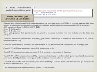 Y ahora seleccionamos la
variable cuantitativa peso
OBSERVACIONES QUE
HACEMOS DE LOS DATOS
Podemos observar que la media de la muestra en cuanto a al peso se encuentra en 67,75 Kg. A priori no podemos decir si esta
muestra se encuentra en normo peso o sobrepeso pero cogiendo la altura media, podemos calcular el IMC de la muestra:
IMC= masa (kg)/ altura^2=67,75/(1,667)^2= 24,38
Menor de 18,5 delgadez
Mayor de 25 sobrepeso
Por lo tanto podemos decir que la muestra en general se encuentra en normo peso pero bastante cerca del límite para
sobrepeso.
Existe una distribución de la muestra de 12,65 Kg, por lo tanto sabemos que la distribución de la muestra es alta, con una
diferencia de hasta 12 kg.
Cuartil 0%: no hay nadie en la muestra que pese menos de 38 Kg; por lo tanto el 100% está por encima de 38 Kg o igual.
Cuartil 1, 25%: el 25% de la muestra o menos de la muestra pesa 54 Kg.
Cuartil 2, 50%: podemos interpretar que aquí el 50 % de la muestra o menos pesa 60 Kg menos.
Cuartil 3, 75%: el 75% de la muestra pesa 68 Kg o menos, por lo tanto aquí ya podemos decir que la mayoría de la muestra va a
pesar menos de 68 Kg; de hecho vemos que la media se sitúa un poco por debajo de este valor.
Y cuartil 4, 100%: el 100% de la muestra va a pesar menos de 130 Kg o lo mismo. Por lo tanto determinamos que el mayor valor
de peso de la muestra es de 130 Kg.
Y por último 16 personas no han contestado, el resto, 275 si lo ha hecho.
 