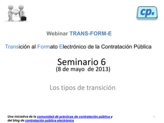 1
Seminario 6
(8 de mayo de 2013)
Los tipos de transición
Webinar TRANS-FORM-E
Transición al Formato Electrónico de la Contratación Pública
Una iniciativa de la comunidad dé prácticas de contratación pública y
del blog de contratación pública electrónica
 