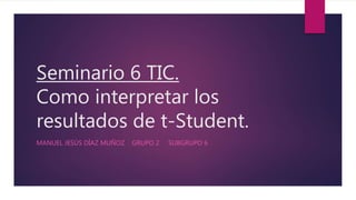Seminario 6 TIC.
Como interpretar los
resultados de t-Student.
MANUEL JESÚS DÍAZ MUÑOZ GRUPO 2 SUBGRUPO 6
 