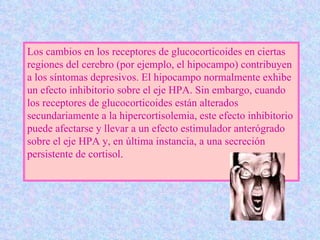 L os cambios en los receptores de glucocorticoides en ciertas regiones del cerebro (por ejemplo, el hipocampo) contribu yen  a los síntomas depresivos. El hipocampo normalmente exhibe un efecto inhibitorio sobre el eje HPA. Sin embargo, cuando los receptores de glucocorticoides están alterados secundariamente a la hipercortisolemia, este efecto inhibitorio puede afectarse y llevar a un efecto estimulador anterógrado sobre el eje HPA y, en última instancia, a una secreción persistente de cortisol.  