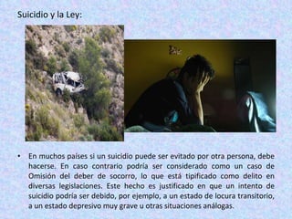 Suicidio y la Ley: En muchos países si un suicidio puede ser evitado por otra persona, debe hacerse. En caso contrario podría ser considerado como un caso de Omisión del deber de socorro, lo que está tipificado como delito en diversas legislaciones. Este hecho es justificado en que un intento de suicidio podría ser debido, por ejemplo, a un estado de locura transitorio, a un estado depresivo muy grave u otras situaciones análogas. 