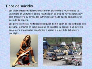 Tipos de suicidio Los vicariantes: se adelantan o aceleran el acto de la muerte que se vislumbra en un futuro, con la justificación de que no hay esperanzas y sólo creen ver a su alrededor sufrimientos y nada puede compensar el período de espera.  Los perfeccionistas: no toleran cualquier disminución de los atributos a su persona, lo mismo en la belleza que en la potencia sexual, o un defecto cualquiera, menoscabo económico o social, o la pérdida del poder y prestigio.  