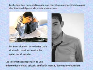 Los hedonistas: no soportan nada que constituya un impedimento o una disminución del placer de predominio sensual.  Los transicionales: ante ciertas crisis vitales de transición inevitables,  optan por el suicidio.  Los sintomáticos: dependen de una  enfermedad mental, psicosis, confusión mental, demencia y depresión.  