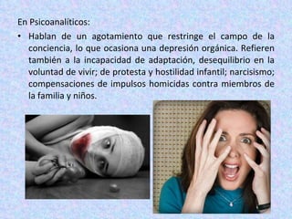 En Psicoanalíticos: Hablan de un agotamiento que restringe el campo de la conciencia, lo que ocasiona una depresión orgánica. Refieren también a la incapacidad de adaptación, desequilibrio en la voluntad de vivir; de protesta y hostilidad infantil; narcisismo; compensaciones de impulsos homicidas contra miembros de la familia y niños. 
