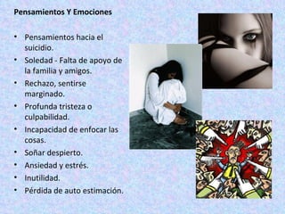 Pensamientos Y Emociones Pensamientos hacia el suicidio. Soledad - Falta de apoyo de la familia y amigos. Rechazo, sentirse marginado. Profunda tristeza o culpabilidad. Incapacidad de enfocar las cosas. Soñar despierto. Ansiedad y estrés. Inutilidad. Pérdida de auto estimación. 
