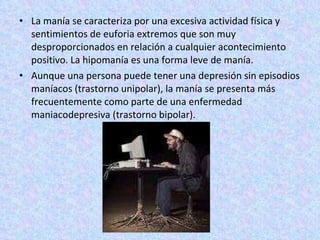 La manía se caracteriza por una excesiva actividad física y sentimientos de euforia extremos que son muy desproporcionados en relación a cualquier acontecimiento positivo. La hipomanía es una forma leve de manía. Aunque una persona puede tener una depresión sin episodios maníacos (trastorno unipolar), la manía se presenta más frecuentemente como parte de una enfermedad maniacodepresiva (trastorno bipolar). 