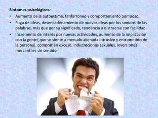 Síntomas psicológicos: Aumento de la autoestima, fanfarroneo y comportamiento pomposo. Fuga de ideas, desencadenamiento de nuevas ideas por los sonidos de las palabras, más que por su significado, tendencia a distraerse con facilidad. Incremento de interés por nuevas actividades, aumento de la implicación con la gente( que se siente a menudo alienada intrusivo y entrometido de la persona), comprar en exceso, indiscreciones sexuales, inversiones mercantiles sin sentido 