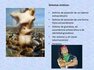 Síntomas sicóticos:  Delirios de posesión de un talento extraordinario Delirios de posesión de una forma física extraordinario Delirios de grandeza, de ascendencia aristocrática o de identidad grandiosa  Ver visiones u oír voces (alucinaciones) Paranoia   