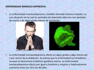 ENFERMEDAD MANIACO-DEPRESIVA: La enfermedad maniacodepresiva, también llamada trastorno bipolar, es una situación en la cual los períodos de depresión alternan con períodos de manía o de algún grado menor de excitación. La enfermedad maniacodepresiva afecta en algún grado a algo menos del 2 por ciento de la población. Se piensa que la enfermedad es hereditaria, aunque se desconoce el defecto genético exacto. La enfermedad maniacodepresiva afecta por igual a hombres y mujeres y habitualmente comienza entre los 10 y los 40 años. 