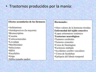 Trastornos producidos por la manía: Hormonale s: Altos valores de la hormona tiroidea Enfermedad del tejido conectivo  Lupus eritematoso sistémico Trastornos neurológicos  Tumores cerebrales  Tumores craneales  Corea de Huntingtun Esclerosis múltiple Accidentes cerebro vasculares  Corea de Syndehan Epilepsia del lóbulo temporal  Efectos secundarios de los fármacos Anfetaminas Antidepresivos (la mayoría) Bromocriptina Cocaína  Corticoesteroides  Levodopa Metilfenidato Infecciones  SIDA  Encefalitis Gripe Sífilis (estadio tardío) 