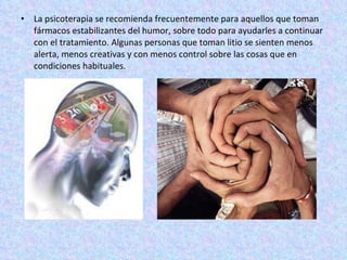 La psicoterapia se recomienda frecuentemente para aquellos que toman fármacos estabilizantes del humor, sobre todo para ayudarles a continuar con el tratamiento. Algunas personas que toman litio se sienten menos alerta, menos creativas y con menos control sobre las cosas que en condiciones habituales.  