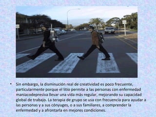 Sin embargo, la disminución real de creatividad es poco frecuente, particularmente porque el litio permite a las personas con enfermedad maniacodepresiva llevar una vida más regular, mejorando su capacidad global de trabajo. La terapia de grupo se usa con frecuencia para ayudar a las personas y a sus cónyuges, o a sus familiares, a comprender la enfermedad y a afrontarla en mejores condiciones. 