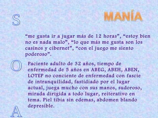 S  O  A  “ me gusta ir a jugar más de 12 horas”, “estoy bien no es nada malo”, “lo que más me gusta son los casinos y cibernet”, “con el juego me siento poderoso”. Paciente adulto de 32 años, tiempo de enfermedad de 5 años en ABEG, ABEH, ABEN, LOTEP no conciente de enfermedad con fascie de intranquilidad, fastidiado por el lugar actual, juega mucho con sus manos, sudoroso, mirada dirigida a todo lugar, reiterativo en tema. Piel tibia sin edemas, abdomen blando depresible. 