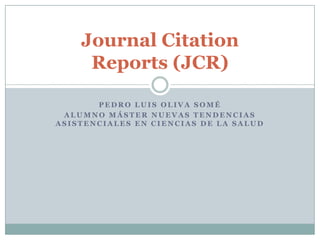 Journal Citation
     Reports (JCR)

       PEDRO LUIS OLIVA SOMÉ
 ALUMNO MÁSTER NUEVAS TENDENCIAS
ASISTENCIALES EN CIENCIAS DE LA SALUD
 