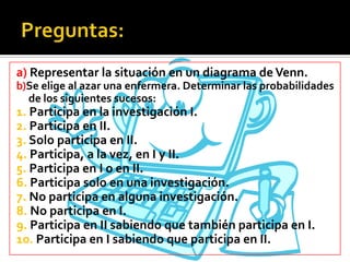 a) Representar la situación en un diagrama de Venn.
b)Se elige al azar una enfermera. Determinar las probabilidades
  de los siguientes sucesos:
1. Participa en la investigación I.
2. Participa en II.
3. Solo participa en II.
4. Participa, a la vez, en I y II.
5. Participa en I o en II.
6. Participa solo en una investigación.
7. No participa en alguna investigación.
8. No participa en I.
9. Participa en II sabiendo que también participa en I.
10. Participa en I sabiendo que participa en II.
 