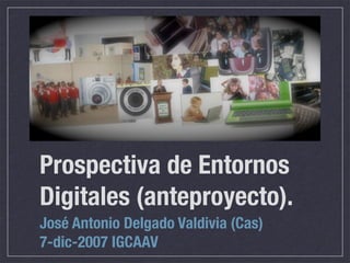 Prospectiva de Entornos
Digitales (anteproyecto).
José Antonio Delgado Valdivia (Cas)
7-dic-2007 IGCAAV
