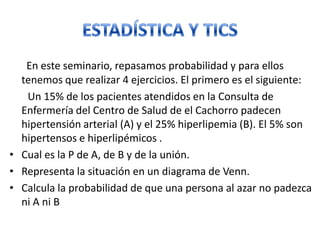En este seminario, repasamos probabilidad y para ellos
tenemos que realizar 4 ejercicios. El primero es el siguiente:
Un 15% de los pacientes atendidos en la Consulta de
Enfermería del Centro de Salud de el Cachorro padecen
hipertensión arterial (A) y el 25% hiperlipemia (B). El 5% son
hipertensos e hiperlipémicos .
• Cual es la P de A, de B y de la unión.
• Representa la situación en un diagrama de Venn.
• Calcula la probabilidad de que una persona al azar no padezca
ni A ni B
 