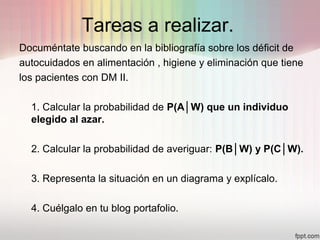 Tareas a realizar.
Documéntate buscando en la bibliografía sobre los déficit de
autocuidados en alimentación , higiene y eliminación que tiene
los pacientes con DM II.
1. Calcular la probabilidad de P(A│W) que un individuo
elegido al azar.
2. Calcular la probabilidad de averiguar: P(B│W) y P(C│W).
3. Representa la situación en un diagrama y explícalo.
4. Cuélgalo en tu blog portafolio.
 