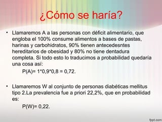 ¿Cómo se haría?
• Llamaremos A a las personas con déficit alimentario, que
engloba el 100% consume alimentos a bases de pastas,
harinas y carbohidratos, 90% tienen antecedesntes
hereditarios de obesidad y 80% no tiene dentadura
completa. Si todo esto lo traducimos a probabilidad quedaría
una cosa así:
P(A)= 1*0,9*0,8 = 0,72.
• Llamaremos W al conjunto de personas diabéticas mellitus
tipo 2.La prevalencia fue a priori 22,2%, que en probabilidad
es:
P(W)= 0,22.
 