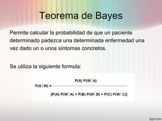 Teorema de Bayes
Permite calcular la probabilidad de que un paciente
determinado padezca una determinada enfermedad una
vez dado un o unos síntomas concretos.
Se utiliza la siguiente formula:
 