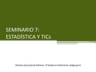 SEMINARIO 7:
ESTADÍSTICA Y TICs
Antonio Jesús García Palmero. 1º Grado en Enfermería. Subgrupo 6
 